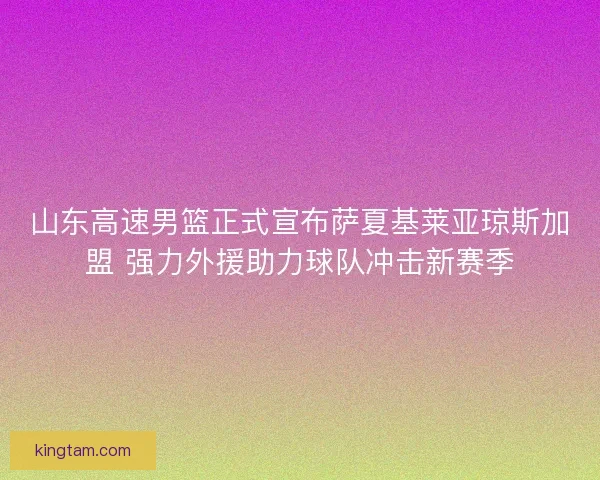 山东高速男篮正式宣布萨夏基莱亚琼斯加盟 强力外援助力球队冲击新赛季