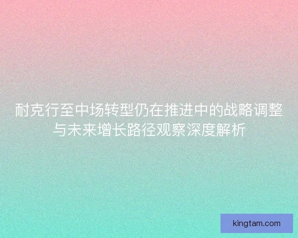 耐克行至中场转型仍在推进中的战略调整与未来增长路径观察深度解析