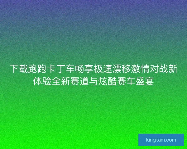 下载跑跑卡丁车畅享极速漂移激情对战新体验全新赛道与炫酷赛车盛宴