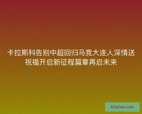 卡拉斯科告别中超回归马竞大连人深情送祝福开启新征程篇章再启未来